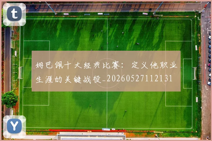 姆巴佩十大经典比赛:定义他职业生涯的关键战役_20260527112131