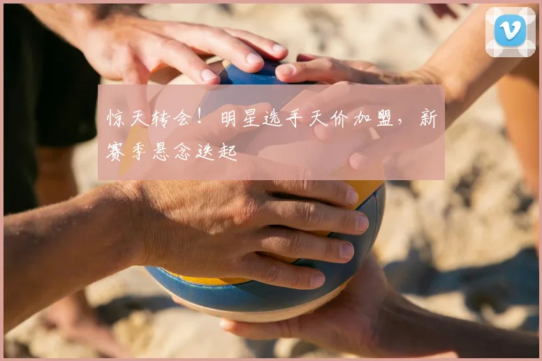 惊天转会！明星选手天价加盟，新赛季悬念迭起