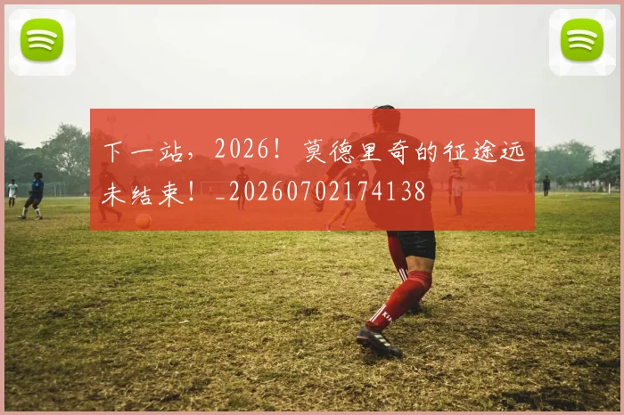 下一站,2026!莫德里奇的征途远未结束!_20260702174138