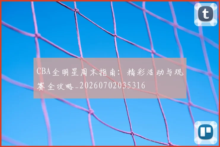CBA全明星周末指南:精彩活动与观赛全攻略_20260702035316