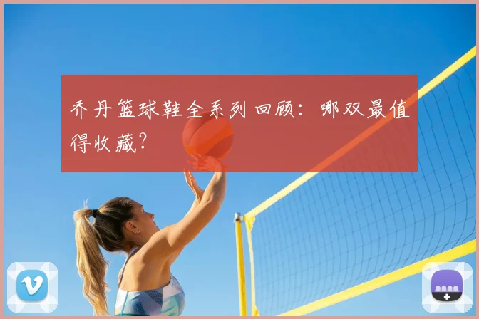 乔丹篮球鞋全系列回顾：哪双最值得收藏？