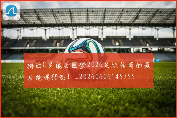 梅西C罗能否圆梦2026足坛传奇的最后绝唱预测！_20260606145755