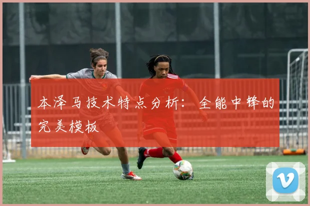 本泽马技术特点分析:全能中锋的完美模板