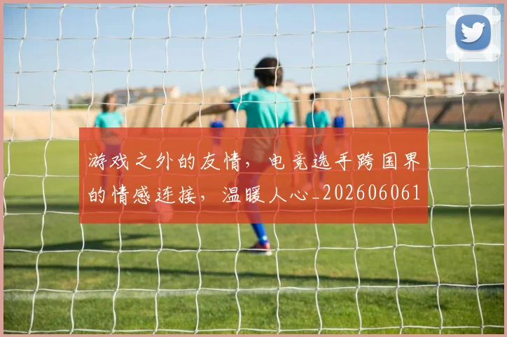 游戏之外的友情，电竞选手跨国界的情感连接，温暖人心_20260606145933