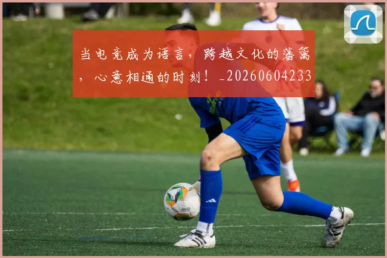 当电竞成为语言,跨越文化的藩篱,心意相通的时刻!_20260604233001_20260707152636