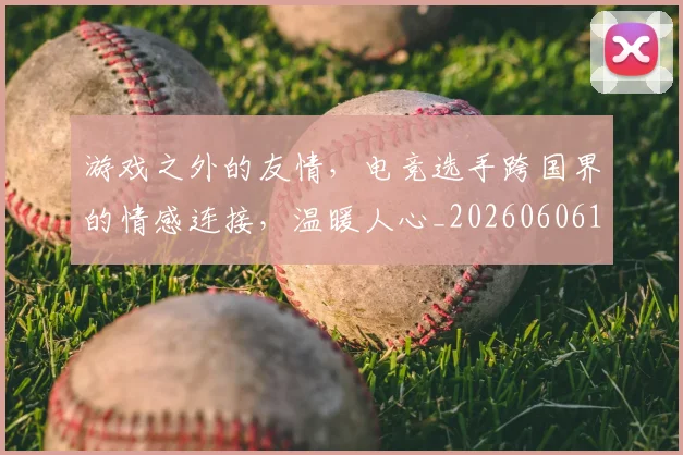 游戏之外的友情，电竞选手跨国界的情感连接，温暖人心_20260606145933