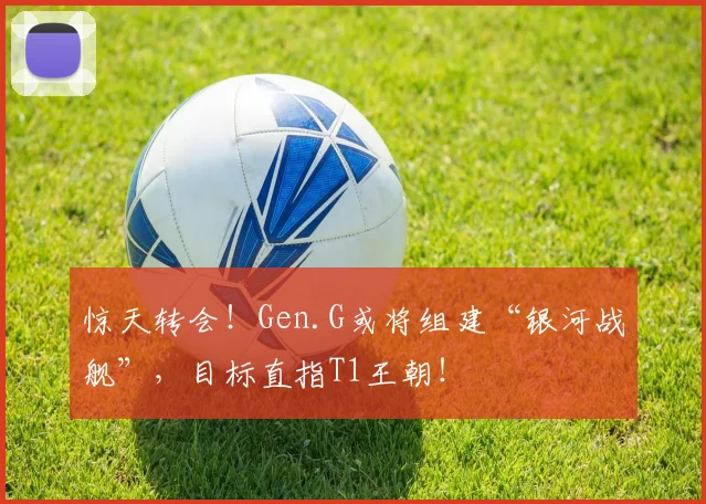 惊天转会！Gen.G或将组建“银河战舰”，目标直指T1王朝！