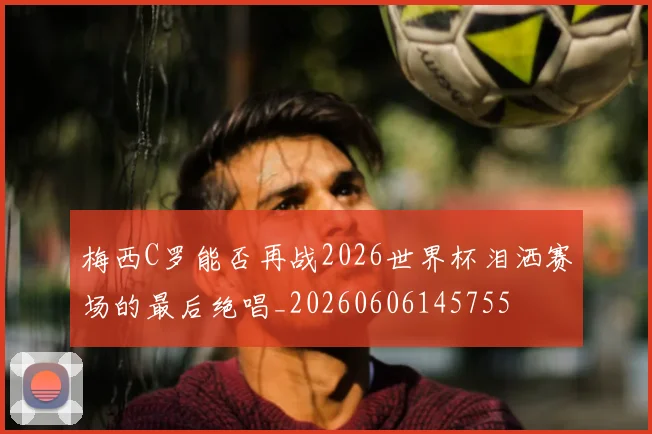 梅西C罗能否再战2026世界杯泪洒赛场的最后绝唱_20260606145755