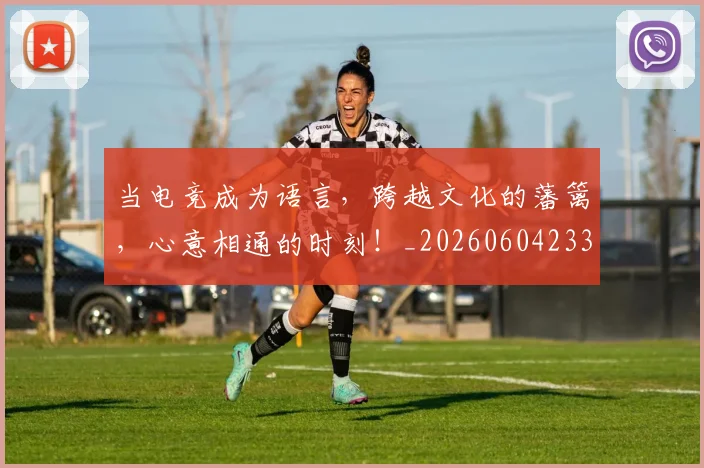当电竞成为语言，跨越文化的藩篱，心意相通的时刻！_20260604233001_20260707152636