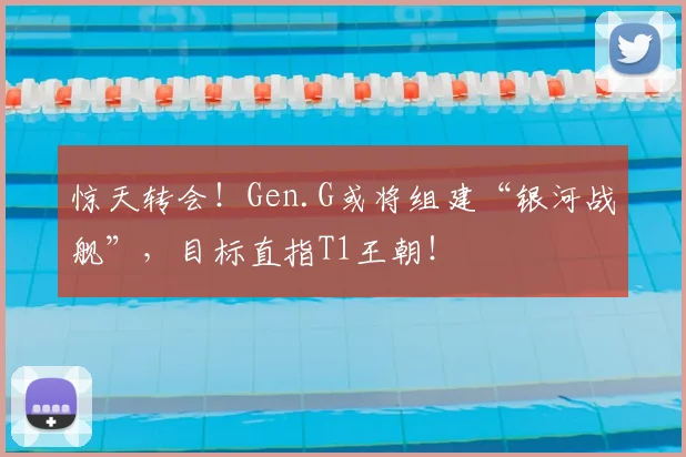惊天转会！Gen.G或将组建“银河战舰”，目标直指T1王朝！