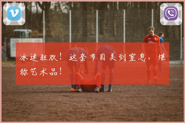 冰迷狂欢!这套节目美到窒息,堪称艺术品!