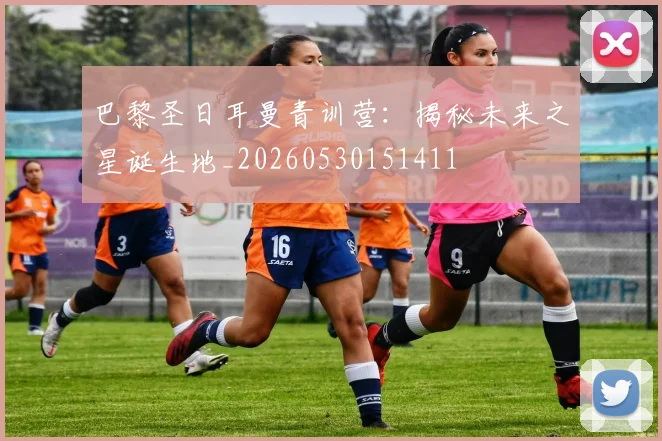 巴黎圣日耳曼青训营:揭秘未来之星诞生地_20260530151411
