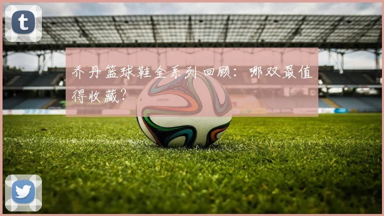 乔丹篮球鞋全系列回顾:哪双最值得收藏?