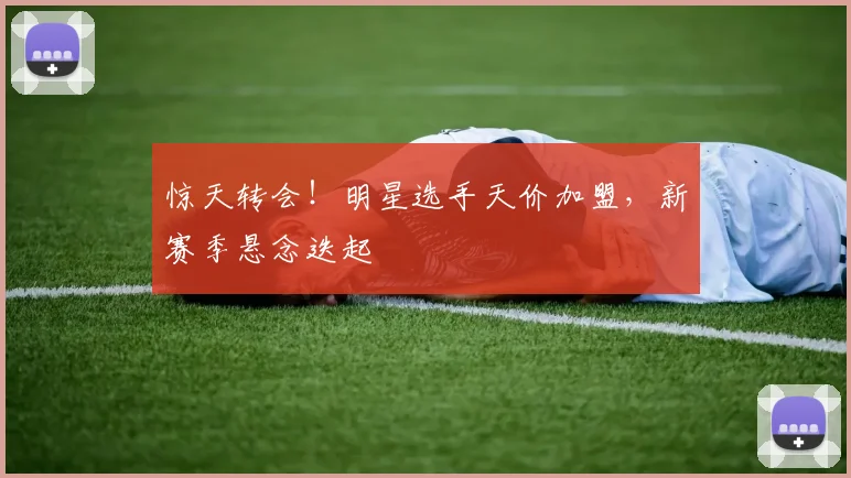 惊天转会！明星选手天价加盟，新赛季悬念迭起