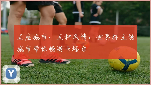 五座城市,五种风情,世界杯主场城市带你畅游卡塔尔