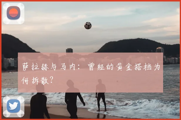 萨拉赫与马内：曾经的黄金搭档为何拆散？